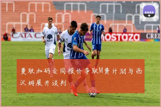 曼联加码合同报价争取M费计划与西汉姆展开谈判