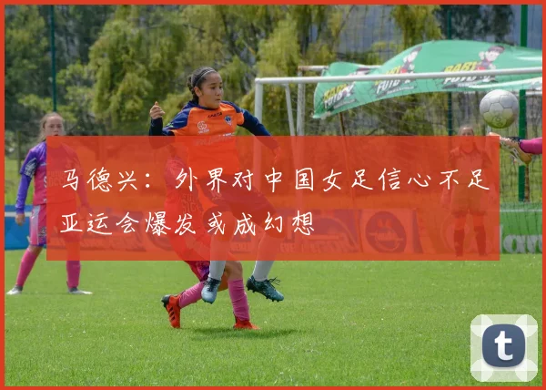 马德兴：外界对中国女足信心不足亚运会爆发或成幻想