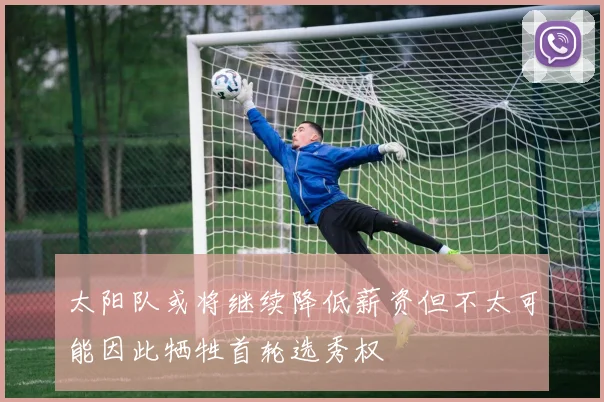 太阳队或将继续降低薪资但不太可能因此牺牲首轮选秀权