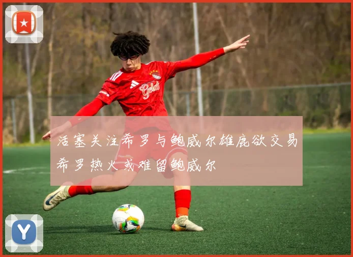 活塞关注希罗与鲍威尔雄鹿欲交易希罗热火或难留鲍威尔