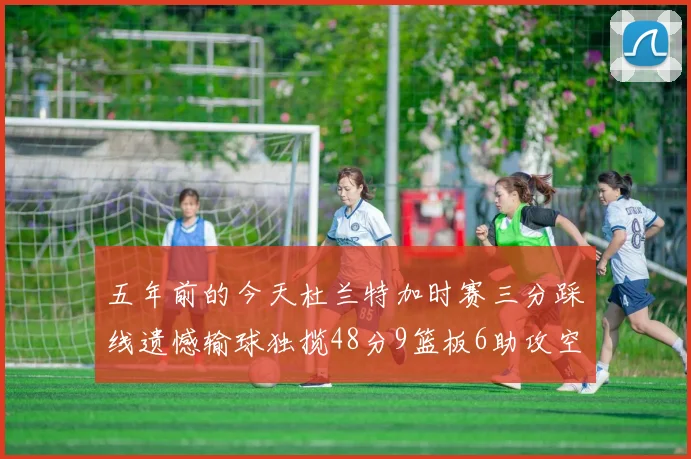 五年前的今天杜兰特加时赛三分踩线遗憾输球独揽48分9篮板6助攻空砍成悲剧