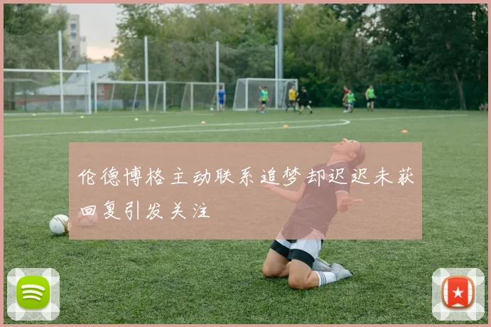 伦德博格主动联系追梦却迟迟未获回复引发关注