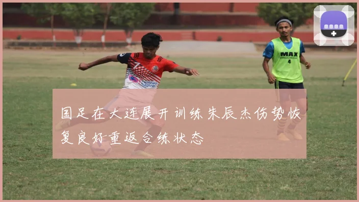 国足在大连展开训练朱辰杰伤势恢复良好重返合练状态