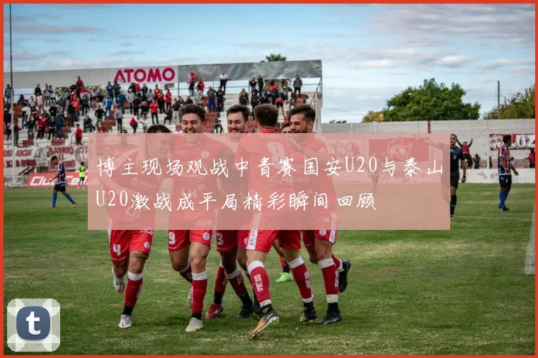 博主现场观战中青赛国安U20与泰山U20激战成平局精彩瞬间回顾