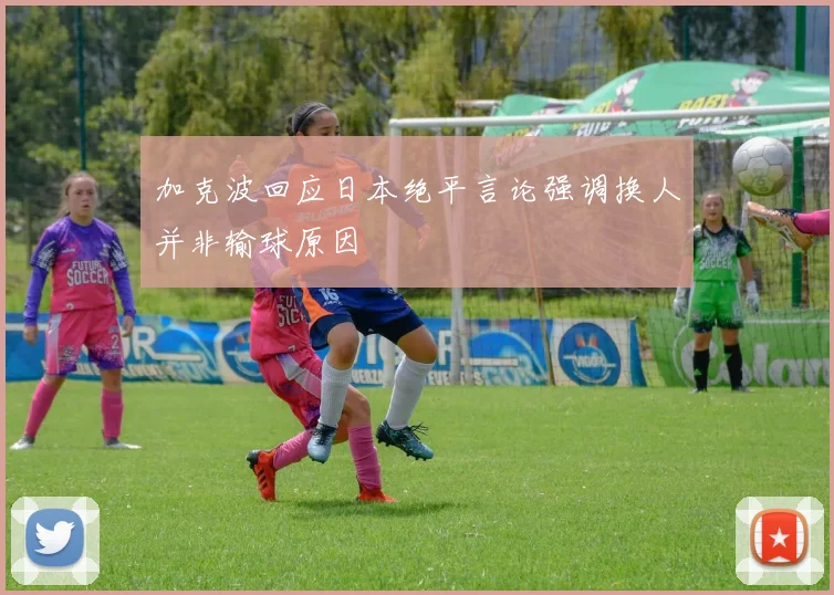 加克波回应日本绝平言论强调换人并非输球原因