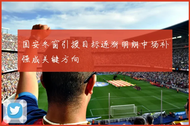 国安冬窗引援目标逐渐明朗中场补强成关键方向