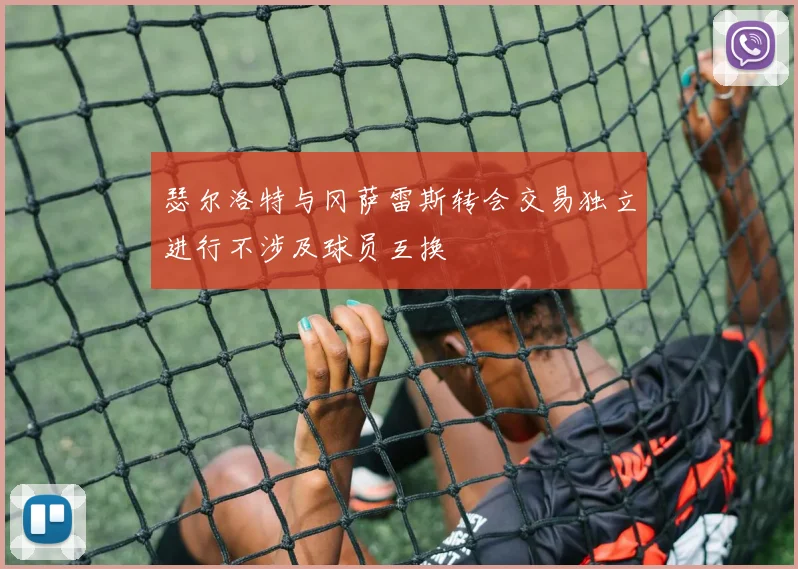 瑟尔洛特与冈萨雷斯转会交易独立进行不涉及球员互换