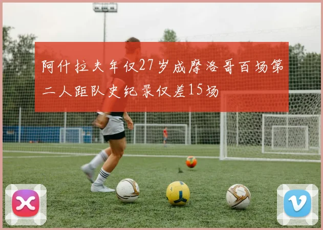 阿什拉夫年仅27岁成摩洛哥百场第二人距队史纪录仅差15场