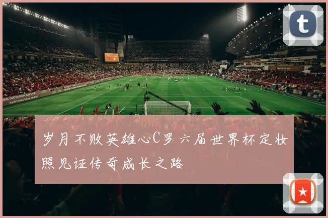 岁月不败英雄心C罗六届世界杯定妆照见证传奇成长之路