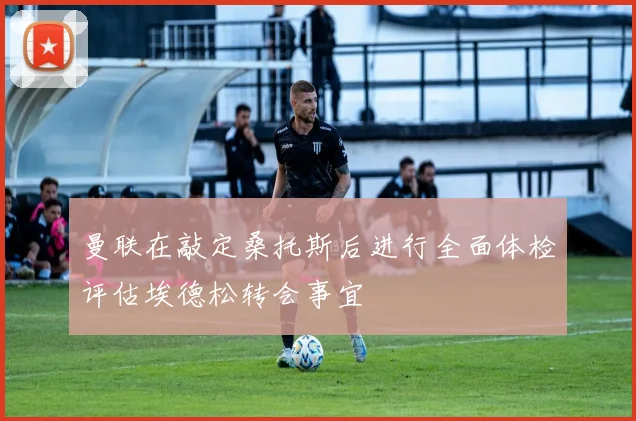 曼联在敲定桑托斯后进行全面体检评估埃德松转会事宜
