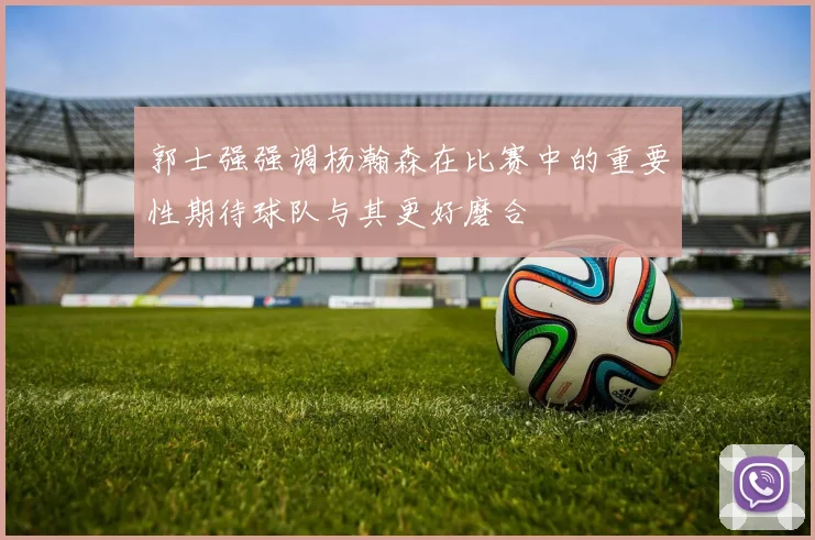 郭士强强调杨瀚森在比赛中的重要性期待球队与其更好磨合