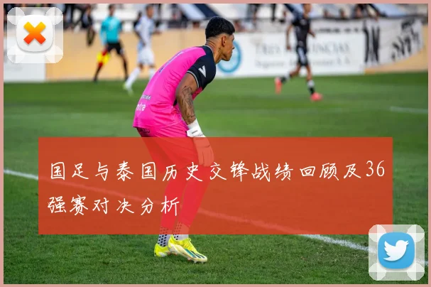 国足与泰国历史交锋战绩回顾及36强赛对决分析